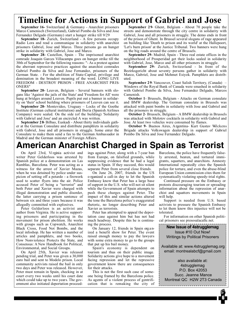 Timeline for Actions in Support of Gabriel and Jose  September 16- Switzerland & Germany - Anarchist prisoners Marco Camenisch (Switzerland), Gabriel Pombo da Silvaand Jose Fernandez Delgado (Germany) start a hunger strike il 929  September 18- Zurich, Switzerland - A few persons occupy Radio Lora and read 2 communique in solidarity with anarchist prisoners Gabriel, Jose and Marco. Three persons go on hunger strike in solidarity with Gabriel, Jose and Marco.  September 28- Castellon, Spain - The imprisoned anarchist comrade Joaquin Garces Villacampa goes on hunger strike tll the 30th of September for the following reasons: "- As a protest against the aberrant repressive practices against the anarchist comrades Gabriel Pombo da Silva and Jose Femandez, prisoners of the German State. - For the abolition of State-Capital, privilege and domination in the broadest meaning of the word. LONG LIVE FREEDOM - DESTROY PRISON - FREE ANARCHIST PRIS- ONERS"  September 28- Leuven, Belgium - Several banners with slo- gans like ’Against the jails of the State’ and "Freedom for All’ were hung at bridges around Leuven. Pupils put out a banner in solidar- ity on ‘their’ school building where prisoners of Leuven can see it  September 28- Montevideo, Uruguay - Locks of the Goethe Institute (German cultural nstitution) and Iberia (Spanish Airlines Company) were sealed. On the side (of the building) ‘Solidarity with Gabriel and Jose’ and an encircled A was written.  September 28 Bilbao, Euskadi - About thirty individuals gath- er at the German Consulate and distribute pamphlets in solidarity with Gabriel, Jose and all prisoners in struggle. Some enter the Consulate to make them send a fax to the German Ambassador in  ‘September 29- Ghent, Belgium - About 70 people take the strects and demonstrate through the city centre in solidarity with Gabriel, Jose and all prisoners in struggle. The demo ends in front of the prison of Ghent. In Brussel several slogans of rage appeared on building like ‘Death to prison and its world’ at the Hallepoort, “Let’s burn prison’ at the Justice Tribunal. Two banners were hung. on the big roads around the cenire of Brussels.  ‘September 29- Madrid, Spain - Three real estate offices in the neighborhood of Prosperidad get their locks scaled in solidarity with Gabriel, Jose, Marco and all other prisoners in struggle.  September 29- Zurich, Switzerland - In front of the Bezirksgericht sbout seventy persons gather in solidarity with Marco, Gabriel, Jose and Mehmet Esiyok. Pamphlets are distrib- uted.  ‘September 29- Vancouver, Coast Salish Territory, (Canada) Windows of the Royal Bank of Canada were smashed in solidarity with Gabriel Pombo da Silva, Jose Femandez Delgado, Marcos Camenish.  October 1- Brussels, Belgium - Attacks on German consulate and BMW dealership. The German consulate in Brussels was attacked with paint bombs in solidarity with Jose and Gabriel and all the prisoners in struggle.  October 2- Brussels. Belgium - A BMW dealership in Brussels was attacked with Molotov cocktails in solidarity with Gabriel and Jose. At least two vehicles were consumed by flames.  October 9- Buenos Aires, Argentina- Kurt Gustav Wilckens Brigade attacks Volkswagen dealership in support of Gabricl Pombo Da Silva and Jose Fernandez Delgado.  Madrid and the German minister of Forcign Afairs.  American Anarchist Charged in Spain as Terrorist  On April 23rd, Virginia activist and writer Peter Gelderloos was arested by Spanish police at a demonstration on Las Ramblas, Barcelona. Peter was acting as a witness for the arrest of Xavier Mazas, when he was detained by police under sus. picion of setting off a petardo - a firework used to scatter flyers into the air. Police accused Peter of being a "terrorist” and both Peter and Xavier were charged with illegal demonstration and public disorder, the later carrying a prison sentence of between six and three years because it was. allegedly commited with explosives.  Peter Gelderloos is an activist and author from Virginia. He is active support- ing prisoners and participating in the movement for prison abolition. He works with groups such as Copwatch, Anarchist Black Cross, Food Not Bombs, and the local infoshop. He has written a number of articles and pamphlets, and two_ books. How Nonviolence Protects the State, and Consensus: A New Handbook for Politcal, Environmental, and Social Groups.  On April 25th, Xavier was released pending tial, and Peter was given 2 30,000 euro bail and sent to Modelo prison. Local community activists raised the bail in only o days and Peter was released. However, Peter must remain in Spain, checking in ai court every two weeks until his court date. which could take up to two years. The gov- ernment also nitiated deportation proceed-  ings against Peter, along with a 7-year ban from Europe, on fulsified grounds, while suppressing evidence that he had & legal status in Spain. I they succeed, this would separate Peter from several close friends.  On_June 26, 2007, friends in the US o rganized a call-in day 1o let the Spanish Embassy know that Peter has a large base of support in the U.S. who will not sit silent while the Government of Spain attempis o push these charges against Peter. The impact of this and similar actions altered the tone the Barcelona police’s exaggerated shetoric, no_longer describing Peter and Xavier as terrorists.  Peter has attempted to appeal the depor- tation case against him but has not had much headway. Despite this he s continu- ing the process.  On January 12, friends in Spain organ- ized a benefit show for Peter. The event raised enough money 1o pay the lawyers with some exira money to 20 to the groups. that put up his bail money.  Spain’s economy i dependent on tourism and thus on their public image. Solidarity actions give hope to a movement facing repression and let the repressive government know there are consequences Tor their attacks.  This is not the first such case of some- e being framed by the Barcelona police. As agents of a violent process of genirifi- cation that is remaking the city of  Barcelona, the police have frequently false- ly arested, beaten, and tortured immi- grants, squatters, and anarchists. Amnesty International repeatedly cites the Spanish police for torture, and even the abuse-blind European Union commission cites them for systematically violating speedy-trial rights.  ‘Continued pressure on the Embassy or protests discouraging tourism or spreading Information about the repression of anar- chist and squatters movements in Spain will help  Support is needed from U.S. based activists to pressure the Spanish Embassy 10 let them know this injustice will not be tolerated  For information on other Spanish politi- cal prisoners see presosalacalle.net.  Writings by Political Prisoners  Available at: www dstrugglemag.org ‘email: montrealabof@gmail.com  also available at: 4strugglemag PO. Box 42053 Suce. Jeanne Mance Montreal QC H2W 2T3 Canada  